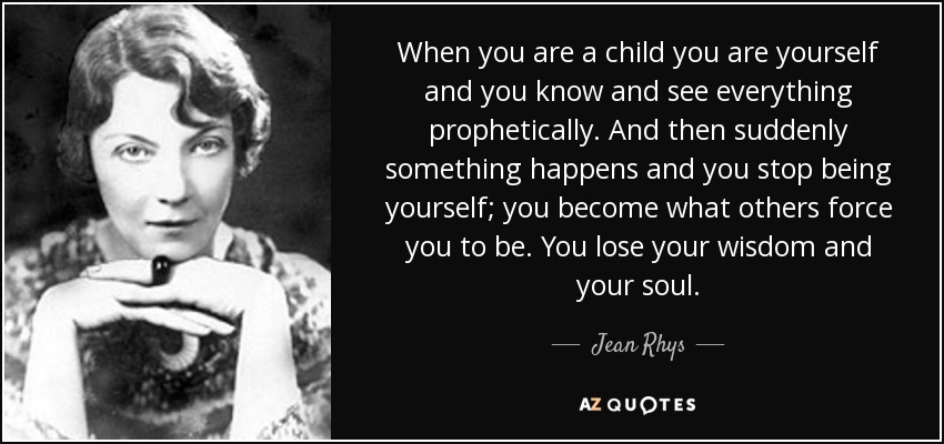 When you are a child you are yourself and you know and see everything prophetically. And then suddenly something happens and you stop being yourself; you become what others force you to be. You lose your wisdom and your soul. - Jean Rhys