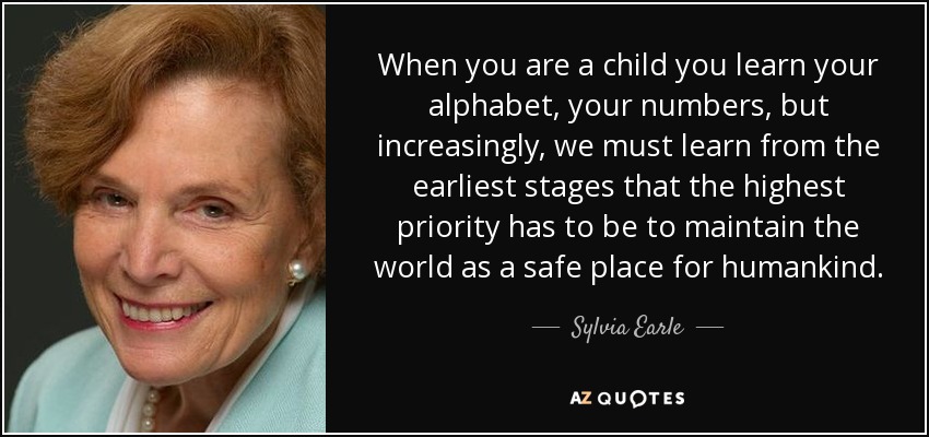 When you are a child you learn your alphabet, your numbers, but increasingly, we must learn from the earliest stages that the highest priority has to be to maintain the world as a safe place for humankind. - Sylvia Earle