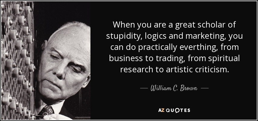 When you are a great scholar of stupidity, logics and marketing, you can do practically everthing, from business to trading, from spiritual research to artistic criticism. - William C. Brown