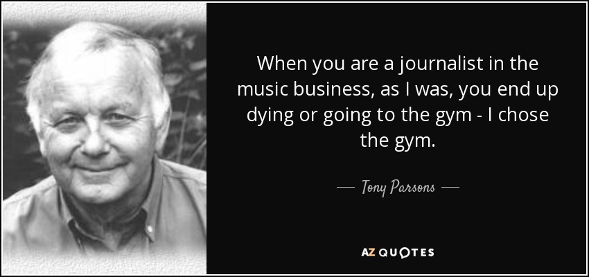 When you are a journalist in the music business, as I was, you end up dying or going to the gym - I chose the gym. - Tony Parsons