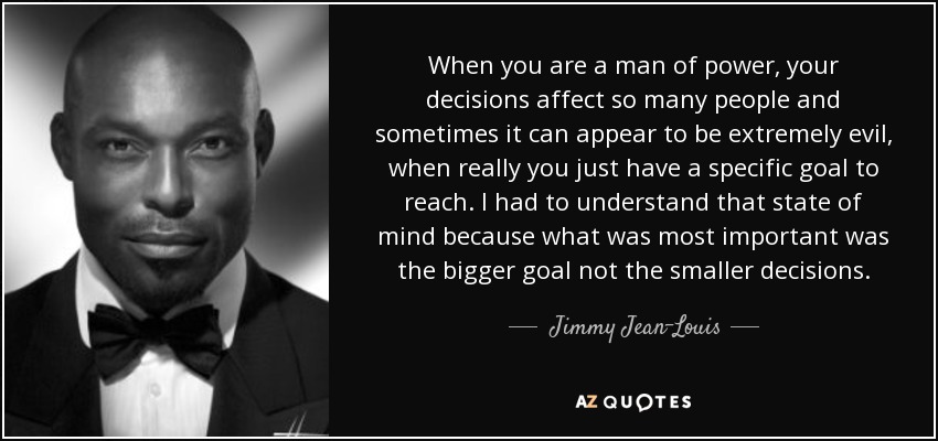 When you are a man of power, your decisions affect so many people and sometimes it can appear to be extremely evil, when really you just have a specific goal to reach. I had to understand that state of mind because what was most important was the bigger goal not the smaller decisions. - Jimmy Jean-Louis