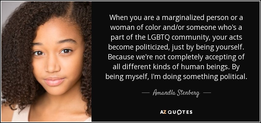 When you are a marginalized person or a woman of color and/or someone who's a part of the LGBTQ community, your acts become politicized, just by being yourself. Because we're not completely accepting of all different kinds of human beings. By being myself, I'm doing something political. - Amandla Stenberg