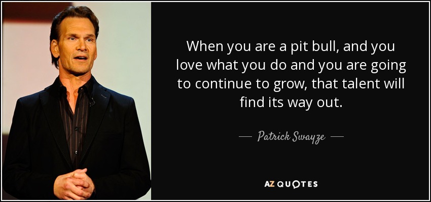 When you are a pit bull, and you love what you do and you are going to continue to grow, that talent will find its way out. - Patrick Swayze