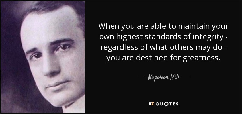 When you are able to maintain your own highest standards of integrity - regardless of what others may do - you are destined for greatness. - Napoleon Hill