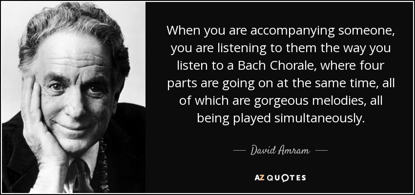 When you are accompanying someone, you are listening to them the way you listen to a Bach Chorale, where four parts are going on at the same time, all of which are gorgeous melodies, all being played simultaneously. - David Amram