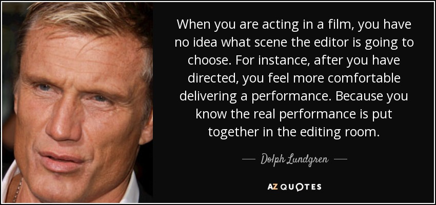 When you are acting in a film, you have no idea what scene the editor is going to choose. For instance, after you have directed, you feel more comfortable delivering a performance. Because you know the real performance is put together in the editing room. - Dolph Lundgren