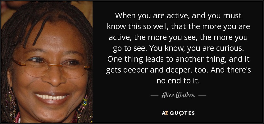 When you are active, and you must know this so well, that the more you are active, the more you see, the more you go to see. You know, you are curious. One thing leads to another thing, and it gets deeper and deeper, too. And there's no end to it. - Alice Walker