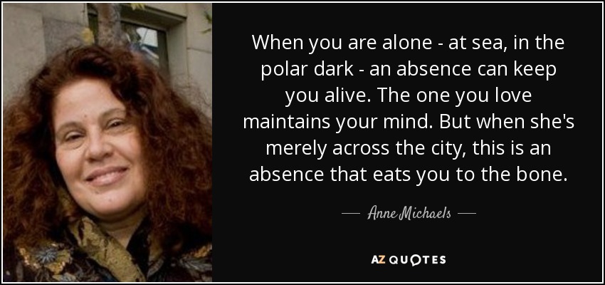 When you are alone - at sea, in the polar dark - an absence can keep you alive. The one you love maintains your mind. But when she's merely across the city, this is an absence that eats you to the bone. - Anne Michaels