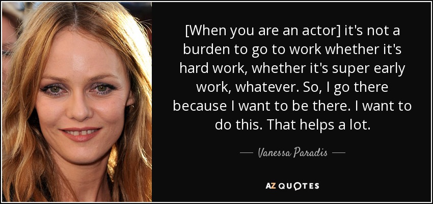 [When you are an actor] it's not a burden to go to work whether it's hard work, whether it's super early work, whatever. So, I go there because I want to be there. I want to do this. That helps a lot. - Vanessa Paradis