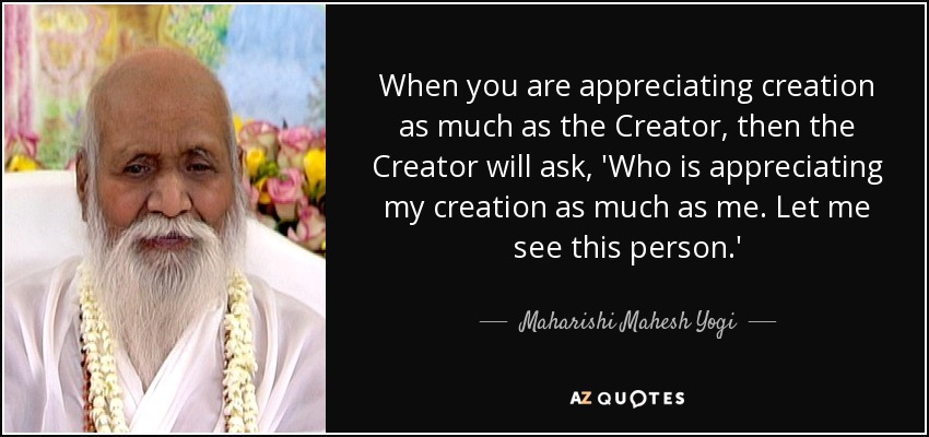 When you are appreciating creation as much as the Creator, then the Creator will ask, 'Who is appreciating my creation as much as me. Let me see this person.' - Maharishi Mahesh Yogi