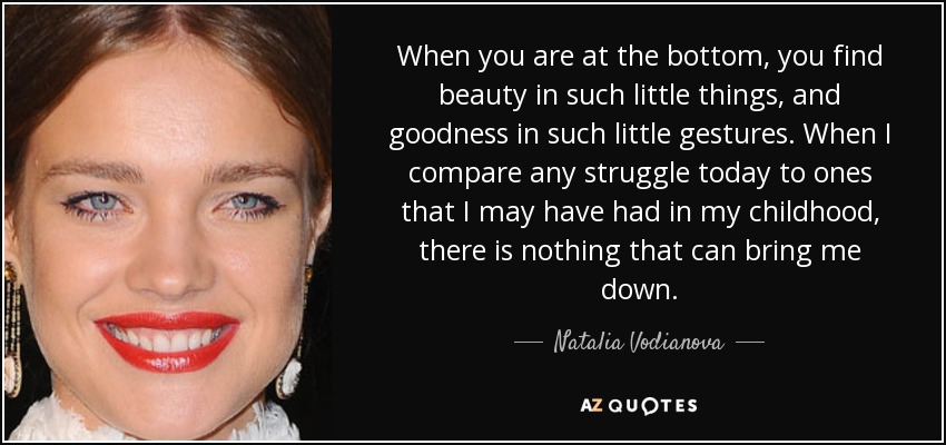 When you are at the bottom, you find beauty in such little things, and goodness in such little gestures. When I compare any struggle today to ones that I may have had in my childhood, there is nothing that can bring me down. - Natalia Vodianova