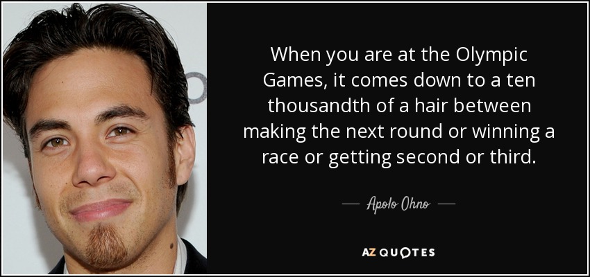 When you are at the Olympic Games, it comes down to a ten thousandth of a hair between making the next round or winning a race or getting second or third. - Apolo Ohno