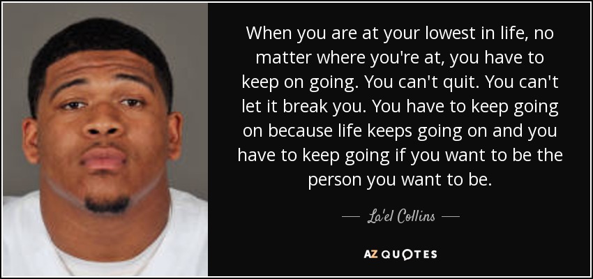When you are at your lowest in life, no matter where you're at, you have to keep on going. You can't quit. You can't let it break you. You have to keep going on because life keeps going on and you have to keep going if you want to be the person you want to be. - La'el Collins