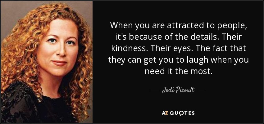 When you are attracted to people, it's because of the details. Their kindness. Their eyes. The fact that they can get you to laugh when you need it the most. - Jodi Picoult