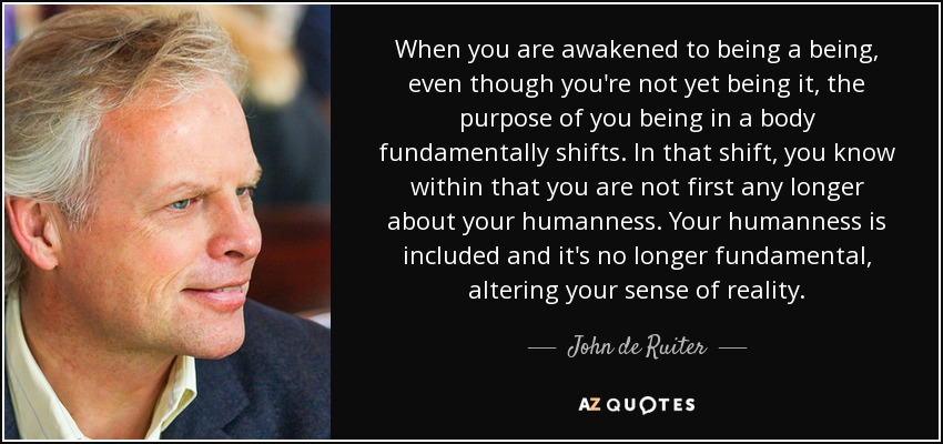 When you are awakened to being a being, even though you're not yet being it, the purpose of you being in a body fundamentally shifts. In that shift, you know within that you are not first any longer about your humanness. Your humanness is included and it's no longer fundamental, altering your sense of reality. - John de Ruiter