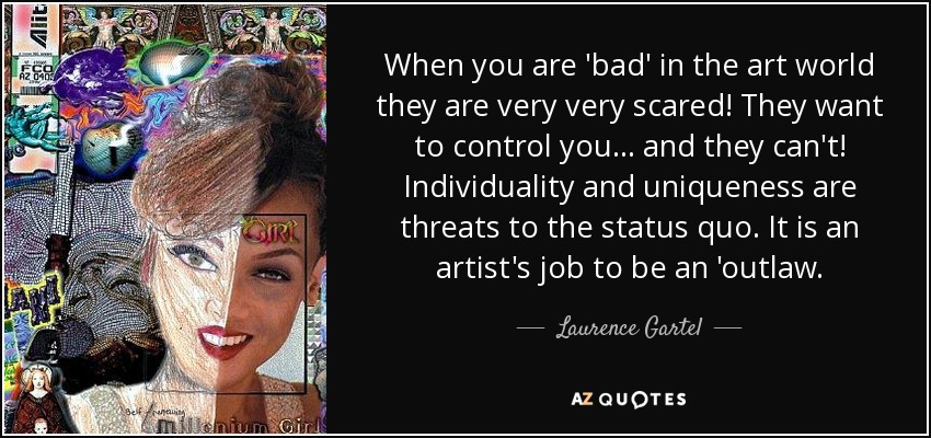 When you are 'bad' in the art world they are very very scared! They want to control you... and they can't! Individuality and uniqueness are threats to the status quo. It is an artist's job to be an 'outlaw. - Laurence Gartel
