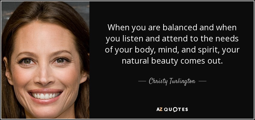 When you are balanced and when you listen and attend to the needs of your body, mind, and spirit, your natural beauty comes out. - Christy Turlington