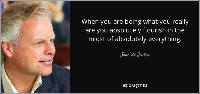 When you are being what you really are you absolutely flourish in the midst of absolutely everything. - John de Ruiter