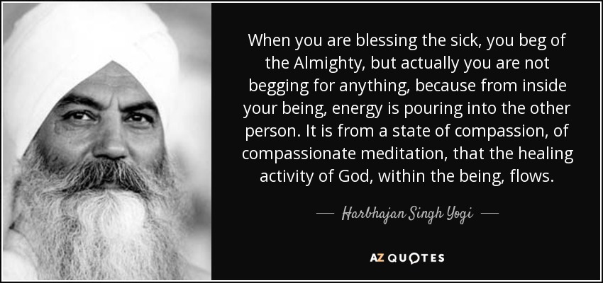 When you are blessing the sick, you beg of the Almighty, but actually you are not begging for anything, because from inside your being, energy is pouring into the other person. It is from a state of compassion, of compassionate meditation, that the healing activity of God, within the being, flows. - Harbhajan Singh Yogi