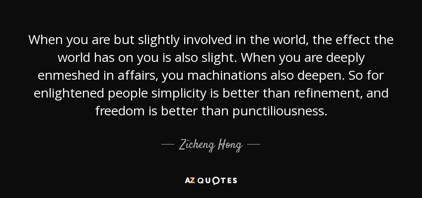When you are but slightly involved in the world, the effect the world has on you is also slight. When you are deeply enmeshed in affairs, you machinations also deepen. So for enlightened people simplicity is better than refinement, and freedom is better than punctiliousness. - Zicheng Hong