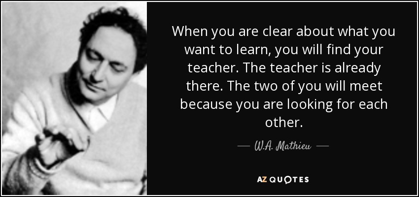 When you are clear about what you want to learn, you will find your teacher. The teacher is already there. The two of you will meet because you are looking for each other. - W.A. Mathieu