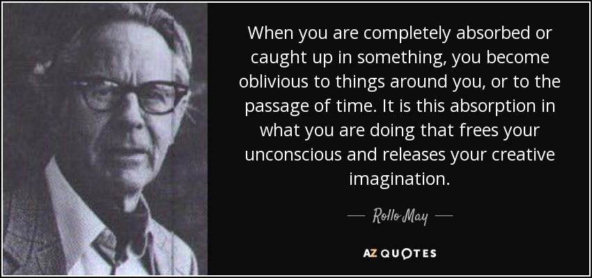 When you are completely absorbed or caught up in something, you become oblivious to things around you, or to the passage of time. It is this absorption in what you are doing that frees your unconscious and releases your creative imagination. - Rollo May