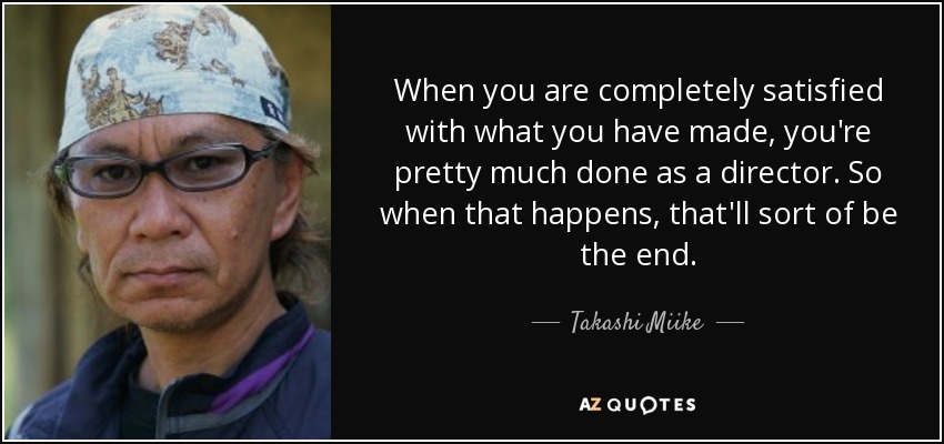 When you are completely satisfied with what you have made, you're pretty much done as a director. So when that happens, that'll sort of be the end. - Takashi Miike