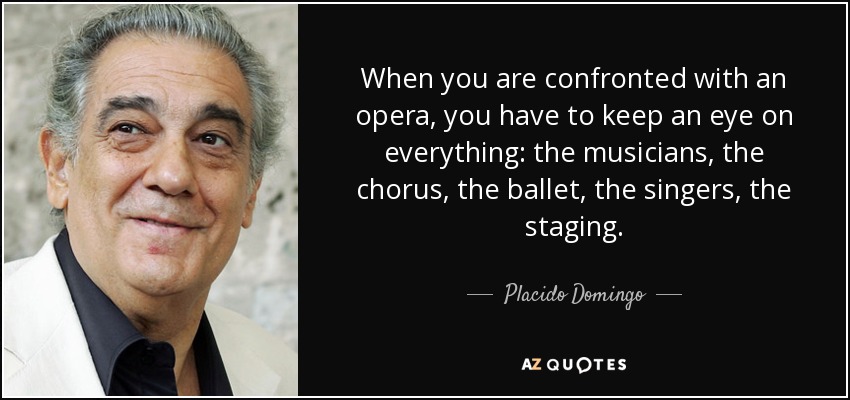 When you are confronted with an opera, you have to keep an eye on everything: the musicians, the chorus, the ballet, the singers, the staging. - Placido Domingo