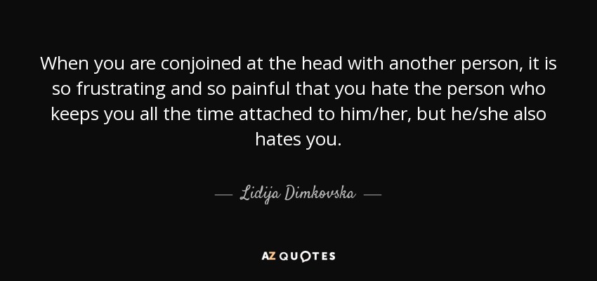 When you are conjoined at the head with another person, it is so frustrating and so painful that you hate the person who keeps you all the time attached to him/her, but he/she also hates you. - Lidija Dimkovska