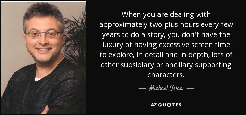 When you are dealing with approximately two-plus hours every few years to do a story, you don't have the luxury of having excessive screen time to explore, in detail and in-depth, lots of other subsidiary or ancillary supporting characters. - Michael Uslan