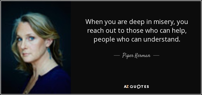 When you are deep in misery, you reach out to those who can help, people who can understand. - Piper Kerman