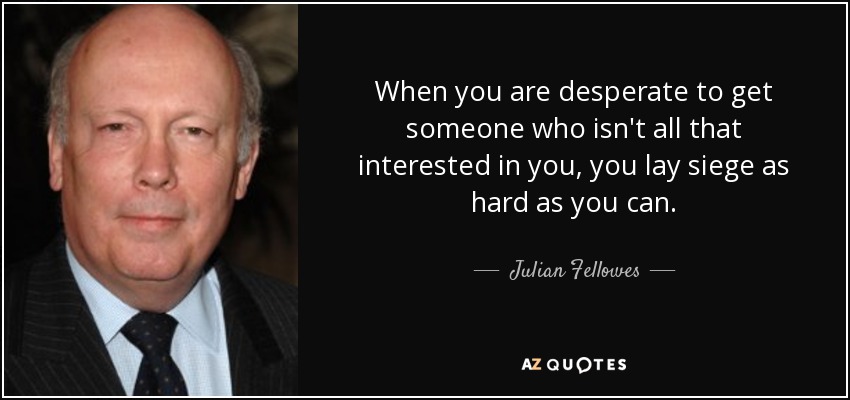 When you are desperate to get someone who isn't all that interested in you, you lay siege as hard as you can. - Julian Fellowes