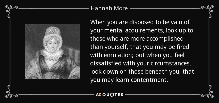When you are disposed to be vain of your mental acquirements, look up to those who are more accomplished than yourself, that you may be fired with emulation; but when you feel dissatisfied with your circumstances, look down on those beneath you, that you may learn contentment. - Hannah More