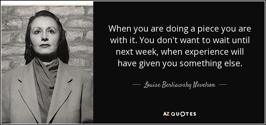 When you are doing a piece you are with it. You don't want to wait until next week, when experience will have given you something else. - Louise Berliawsky Nevelson