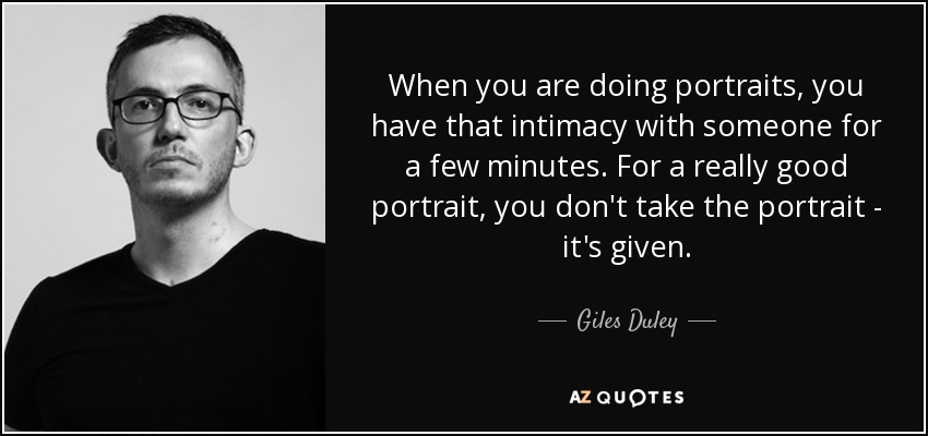 When you are doing portraits, you have that intimacy with someone for a few minutes. For a really good portrait, you don't take the portrait - it's given. - Giles Duley