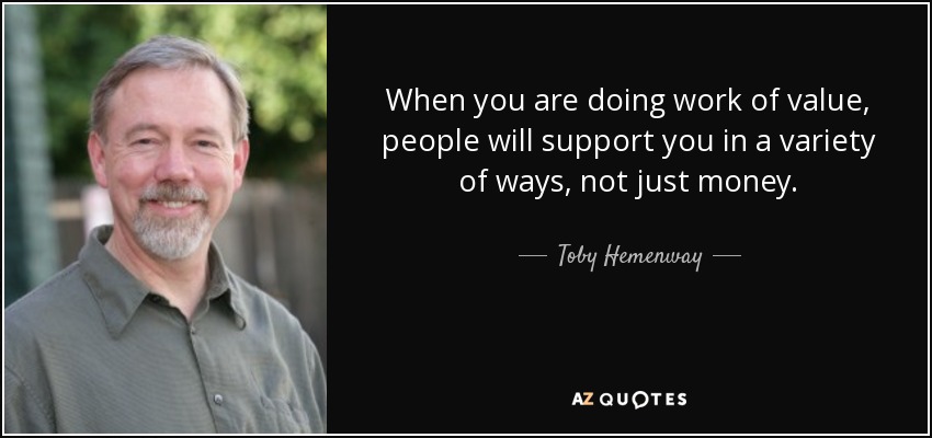 When you are doing work of value, people will support you in a variety of ways, not just money. - Toby Hemenway