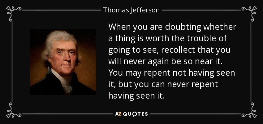 When you are doubting whether a thing is worth the trouble of going to see, recollect that you will never again be so near it. You may repent not having seen it, but you can never repent having seen it. - Thomas Jefferson