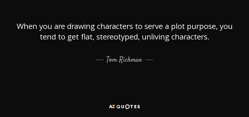 When you are drawing characters to serve a plot purpose, you tend to get flat, stereotyped, unliving characters. - Tom Rickman