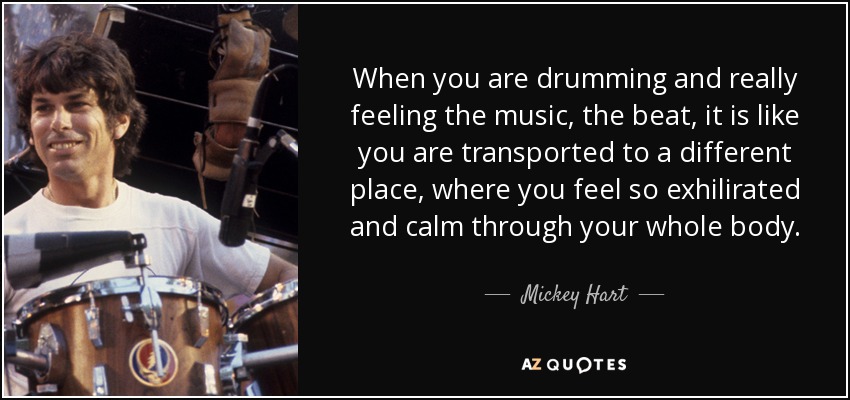 When you are drumming and really feeling the music, the beat, it is like you are transported to a different place, where you feel so exhilirated and calm through your whole body. - Mickey Hart