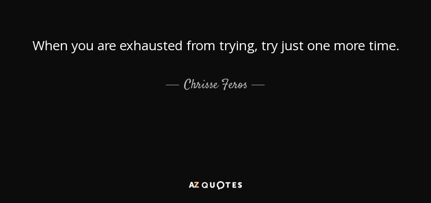 When you are exhausted from trying, try just one more time. - Chrisse Feros