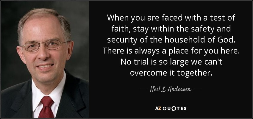 When you are faced with a test of faith, stay within the safety and security of the household of God. There is always a place for you here. No trial is so large we can't overcome it together. - Neil L. Andersen
