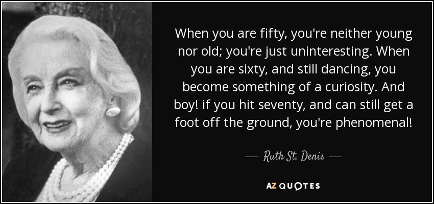 When you are fifty, you're neither young nor old; you're just uninteresting. When you are sixty, and still dancing, you become something of a curiosity. And boy! if you hit seventy, and can still get a foot off the ground, you're phenomenal! - Ruth St. Denis