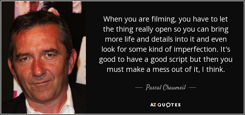 When you are filming, you have to let the thing really open so you can bring more life and details into it and even look for some kind of imperfection. It's good to have a good script but then you must make a mess out of it, I think. - Pascal Chaumeil