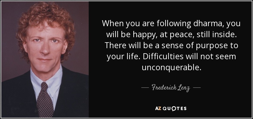 When you are following dharma, you will be happy, at peace, still inside. There will be a sense of purpose to your life. Difficulties will not seem unconquerable. - Frederick Lenz