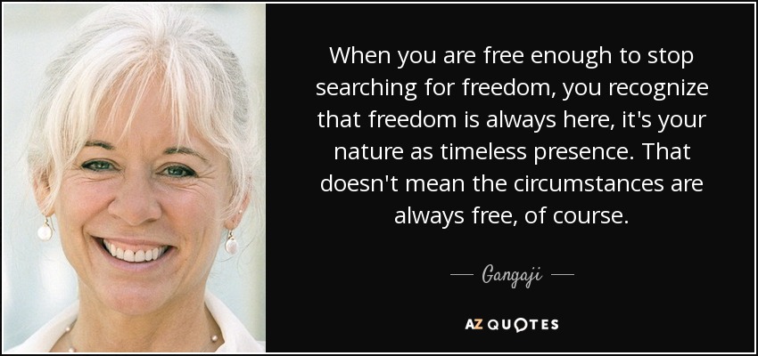 When you are free enough to stop searching for freedom, you recognize that freedom is always here, it's your nature as timeless presence. That doesn't mean the circumstances are always free, of course. - Gangaji
