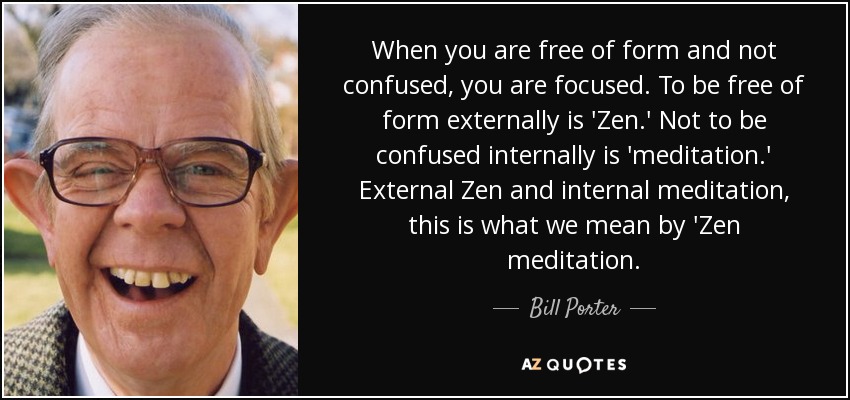 When you are free of form and not confused, you are focused. To be free of form externally is 'Zen.' Not to be confused internally is 'meditation.' External Zen and internal meditation, this is what we mean by 'Zen meditation. - Bill Porter