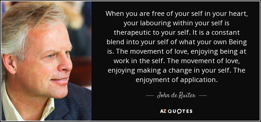 When you are free of your self in your heart, your labouring within your self is therapeutic to your self. It is a constant blend into your self of what your own Being is. The movement of love, enjoying being at work in the self. The movement of love, enjoying making a change in your self. The enjoyment of application. - John de Ruiter