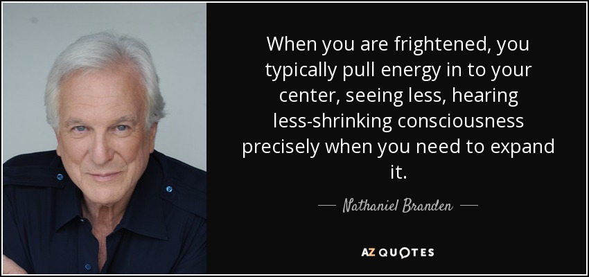 When you are frightened, you typically pull energy in to your center, seeing less, hearing less-shrinking consciousness precisely when you need to expand it. - Nathaniel Branden