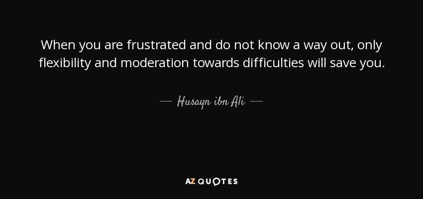 When you are frustrated and do not know a way out, only flexibility and moderation towards difficulties will save you. - Husayn ibn Ali
