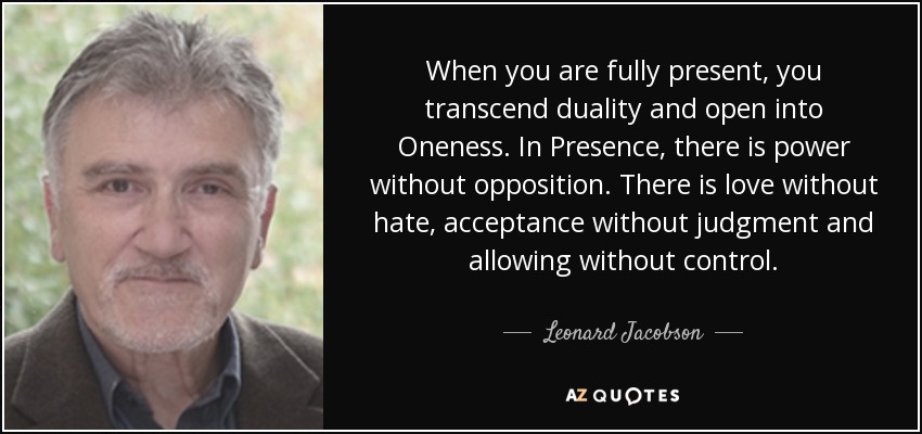 When you are fully present, you transcend duality and open into Oneness. In Presence, there is power without opposition. There is love without hate, acceptance without judgment and allowing without control. - Leonard Jacobson